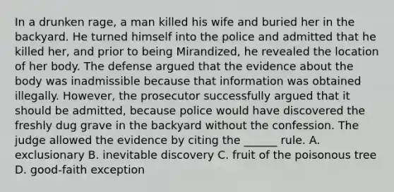 In a drunken rage, a man killed his wife and buried her in the backyard. He turned himself into the police and admitted that he killed her, and prior to being Mirandized, he revealed the location of her body. The defense argued that the evidence about the body was inadmissible because that information was obtained illegally. However, the prosecutor successfully argued that it should be admitted, because police would have discovered the freshly dug grave in the backyard without the confession. The judge allowed the evidence by citing the ______ rule. A. exclusionary B. inevitable discovery C. fruit of the poisonous tree D. good-faith exception