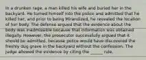 In a drunken rage, a man killed his wife and buried her in the backyard. He turned himself into the police and admitted that he killed her, and prior to being Mirandized, he revealed the location of her body. The defense argued that the evidence about the body was inadmissible because that information was obtained illegally. However, the prosecutor successfully argued that it should be admitted, because police would have discovered the freshly dug grave in the backyard without the confession. The judge allowed the evidence by citing the ______ rule.