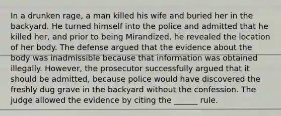 In a drunken rage, a man killed his wife and buried her in the backyard. He turned himself into the police and admitted that he killed her, and prior to being Mirandized, he revealed the location of her body. The defense argued that the evidence about the body was inadmissible because that information was obtained illegally. However, the prosecutor successfully argued that it should be admitted, because police would have discovered the freshly dug grave in the backyard without the confession. The judge allowed the evidence by citing the ______ rule.