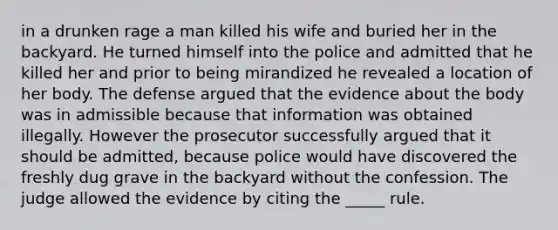 in a drunken rage a man killed his wife and buried her in the backyard. He turned himself into the police and admitted that he killed her and prior to being mirandized he revealed a location of her body. The defense argued that the evidence about the body was in admissible because that information was obtained illegally. However the prosecutor successfully argued that it should be admitted, because police would have discovered the freshly dug grave in the backyard without the confession. The judge allowed the evidence by citing the _____ rule.