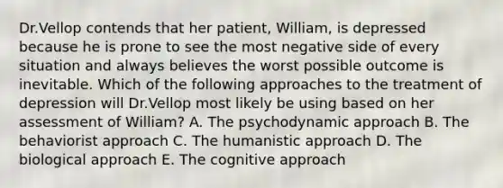 Dr.Vellop contends that her patient, William, is depressed because he is prone to see the most negative side of every situation and always believes the worst possible outcome is inevitable. Which of the following approaches to the treatment of depression will Dr.Vellop most likely be using based on her assessment of William? A. The psychodynamic approach B. The behaviorist approach C. The humanistic approach D. The biological approach E. The cognitive approach