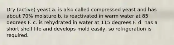 Dry (active) yeast a. is also called compressed yeast and has about 70% moisture b. is reactivated in warm water at 85 degrees F. c. is rehydrated in water at 115 degrees F. d. has a short shelf life and develops mold easily, so refrigeration is required.