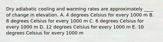 ​Dry adiabatic cooling and warming rates are approximately ____ of change in elevation. ​A. 4 degrees Celsius for every 1000 m ​B. 8 degrees Celsius for every 1000 m ​C. 6 degrees Celsius for every 1000 m ​D. 12 degrees Celsius for every 1000 m ​E. 10 degrees Celsius for every 1000 m