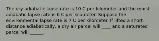 The dry adiabatic lapse rate is 10 C per kilometer and the moist adiabatic lapse rate is 6 C per kilometer. Suppose the environmental lapse rate is 7 C per kilometer. If lifted a short distance adiabatically, a dry air parcel will ____ and a saturated parcel will ______.