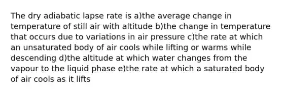 The dry adiabatic lapse rate is a)the average change in temperature of still air with altitude b)the change in temperature that occurs due to variations in air pressure c)the rate at which an unsaturated body of air cools while lifting or warms while descending d)the altitude at which water changes from the vapour to the liquid phase e)the rate at which a saturated body of air cools as it lifts