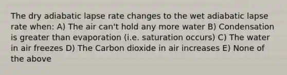 The dry adiabatic lapse rate changes to the wet adiabatic lapse rate when: A) The air can't hold any more water B) Condensation is greater than evaporation (i.e. saturation occurs) C) The water in air freezes D) The Carbon dioxide in air increases E) None of the above