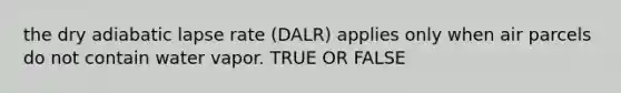 the dry adiabatic lapse rate (DALR) applies only when air parcels do not contain water vapor. TRUE OR FALSE