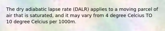 The dry adiabatic lapse rate (DALR) applies to a moving parcel of air that is saturated, and it may vary from 4 degree Celcius TO 10 degree Celcius per 1000m.