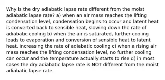 Why is the dry adiabatic lapse rate different from the moist adiabatic lapse rate? a) when an air mass reaches the lifting condensation level, condensation begins to occur and latent heat is converted back to sensible heat, slowing down the rate of adiabatic cooling b) when the air is saturated, further cooling leads to evaporation and conversion of sensible heat to latent heat, increasing the rate of adiabatic cooling c) when a rising air mass reaches the lifting condensation level, no further cooling can occur and the temperature actually starts to rise d) in most cases the dry adiabatic lapse rate is NOT different from the moist adiabatic lapse rate