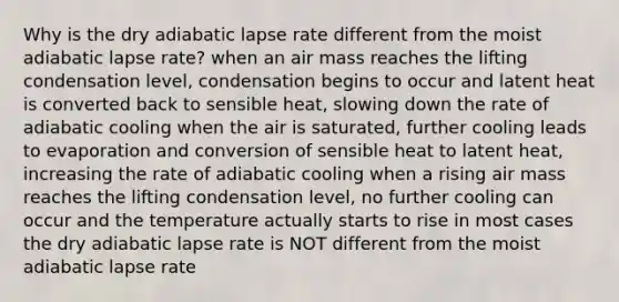 Why is the dry adiabatic lapse rate different from the moist adiabatic lapse rate? when an air mass reaches the lifting condensation level, condensation begins to occur and latent heat is converted back to sensible heat, slowing down the rate of adiabatic cooling when the air is saturated, further cooling leads to evaporation and conversion of sensible heat to latent heat, increasing the rate of adiabatic cooling when a rising air mass reaches the lifting condensation level, no further cooling can occur and the temperature actually starts to rise in most cases the dry adiabatic lapse rate is NOT different from the moist adiabatic lapse rate