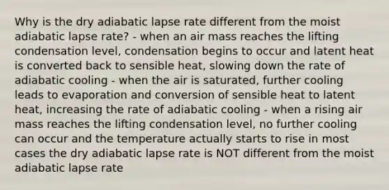 Why is the dry adiabatic lapse rate different from the moist adiabatic lapse rate? - when an air mass reaches the lifting condensation level, condensation begins to occur and latent heat is converted back to sensible heat, slowing down the rate of adiabatic cooling - when the air is saturated, further cooling leads to evaporation and conversion of sensible heat to latent heat, increasing the rate of adiabatic cooling - when a rising air mass reaches the lifting condensation level, no further cooling can occur and the temperature actually starts to rise in most cases the dry adiabatic lapse rate is NOT different from the moist adiabatic lapse rate