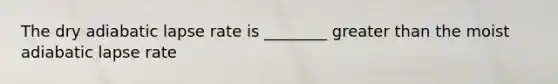 The dry adiabatic lapse rate is ________ greater than the moist adiabatic lapse rate