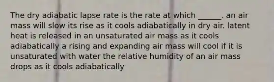 The dry adiabatic lapse rate is the rate at which ______. an air mass will slow its rise as it cools adiabatically in dry air. latent heat is released in an unsaturated air mass as it cools adiabatically a rising and expanding air mass will cool if it is unsaturated with water the relative humidity of an air mass drops as it cools adiabatically