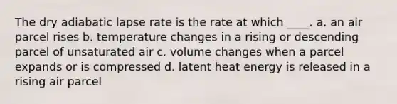 The dry adiabatic lapse rate is the rate at which ____. a. an air parcel rises b. temperature changes in a rising or descending parcel of unsaturated air c. volume changes when a parcel expands or is compressed d. latent heat energy is released in a rising air parcel