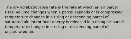 The dry adiabatic lapse rate is the rate at which​ ​an air parcel rises. ​volume changes when a parcel expands or is compressed. ​temperature changes in a rising or descending parcel of saturated air. ​latent heat energy is released in a rising air parcel. ​temperature changes in a rising or descending parcel of unsaturated air.