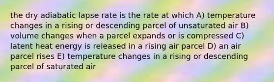 the dry adiabatic lapse rate is the rate at which A) temperature changes in a rising or descending parcel of unsaturated air B) volume changes when a parcel expands or is compressed C) latent heat energy is released in a rising air parcel D) an air parcel rises E) temperature changes in a rising or descending parcel of saturated air