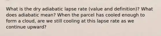 What is the dry adiabatic lapse rate (value and definition)? What does adiabatic mean? When the parcel has cooled enough to form a cloud, are we still cooling at this lapse rate as we continue upward?