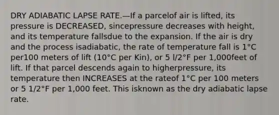 DRY ADIABATIC LAPSE RATE.—If a parcelof air is lifted, its pressure is DECREASED, sincepressure decreases with height, and its temperature fallsdue to the expansion. If the air is dry and the process isadiabatic, the rate of temperature fall is 1°C per100 meters of lift (10°C per Kin), or 5 l/2°F per 1,000feet of lift. If that parcel descends again to higherpressure, its temperature then INCREASES at the rateof 1°C per 100 meters or 5 1/2°F per 1,000 feet. This isknown as the dry adiabatic lapse rate.