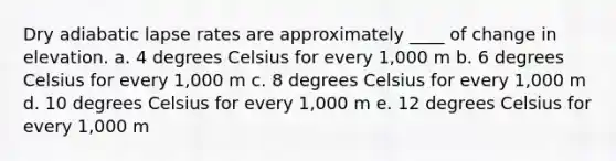 Dry adiabatic lapse rates are approximately ____ of change in elevation. a. 4 degrees Celsius for every 1,000 m b. 6 degrees Celsius for every 1,000 m c. 8 degrees Celsius for every 1,000 m d. 10 degrees Celsius for every 1,000 m e. 12 degrees Celsius for every 1,000 m