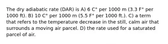 The dry adiabatic rate (DAR) is A) 6 C° per 1000 m (3.3 F° per 1000 ft). B) 10 C° per 1000 m (5.5 F° per 1000 ft.). C) a term that refers to the temperature decrease in the still, calm air that surrounds a moving air parcel. D) the rate used for a saturated parcel of air.