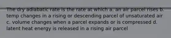 The dry adiabatic rate is the rate at which a. an air parcel rises b. temp changes in a rising or descending parcel of unsaturated air c. volume changes when a parcel expands or is compressed d. latent heat energy is released in a rising air parcel