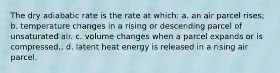 The dry adiabatic rate is the rate at which: a. an air parcel rises; b. temperature changes in a rising or descending parcel of unsaturated air. c. volume changes when a parcel expands or is compressed.; d. latent heat energy is released in a rising air parcel.