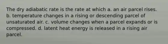 The dry adiabatic rate is the rate at which a. an air parcel rises. b. temperature changes in a rising or descending parcel of unsaturated air. c. volume changes when a parcel expands or is compressed. d. latent heat energy is released in a rising air parcel.