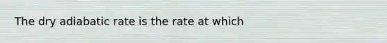 The dry adiabatic rate is the rate at which​