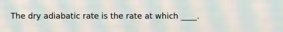 The dry adiabatic rate is the rate at which ____.