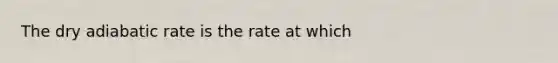 The dry adiabatic rate is the rate at which