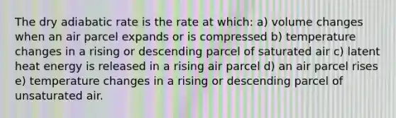 The dry adiabatic rate is the rate at which: a) volume changes when an air parcel expands or is compressed b) temperature changes in a rising or descending parcel of saturated air c) latent heat energy is released in a rising air parcel d) an air parcel rises e) temperature changes in a rising or descending parcel of unsaturated air.