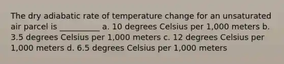 The dry adiabatic rate of temperature change for an unsaturated air parcel is __________ a. 10 degrees Celsius per 1,000 meters b. 3.5 degrees Celsius per 1,000 meters c. 12 degrees Celsius per 1,000 meters d. 6.5 degrees Celsius per 1,000 meters