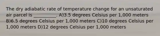 The dry adiabatic rate of temperature change for an unsaturated air parcel is __________. A)3.5 degrees Celsius per 1,000 meters B)6.5 degrees Celsius per 1,000 meters C)10 degrees Celsius per 1,000 meters D)12 degrees Celsius per 1,000 meters