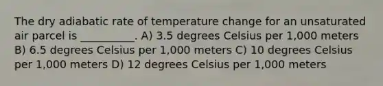 The dry adiabatic rate of temperature change for an unsaturated air parcel is __________. A) 3.5 degrees Celsius per 1,000 meters B) 6.5 degrees Celsius per 1,000 meters C) 10 degrees Celsius per 1,000 meters D) 12 degrees Celsius per 1,000 meters