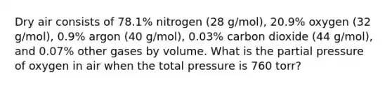 Dry air consists of 78.1% nitrogen (28 g/mol), 20.9% oxygen (32 g/mol), 0.9% argon (40 g/mol), 0.03% carbon dioxide (44 g/mol), and 0.07% other gases by volume. What is the partial pressure of oxygen in air when the total pressure is 760 torr?