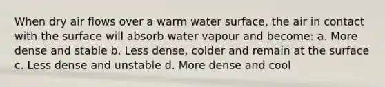 When dry air flows over a warm water surface, the air in contact with the surface will absorb water vapour and become: a. More dense and stable b. Less dense, colder and remain at the surface c. Less dense and unstable d. More dense and cool