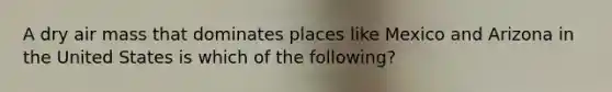 A dry air mass that dominates places like Mexico and Arizona in the United States is which of the following?