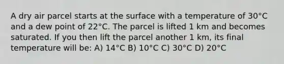 A dry air parcel starts at the surface with a temperature of 30°C and a dew point of 22°C. The parcel is lifted 1 km and becomes saturated. If you then lift the parcel another 1 km, its final temperature will be: A) 14°C B) 10°C C) 30°C D) 20°C