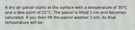 A dry air parcel starts at the surface with a temperature of 30°C and a dew point of 22°C. The parcel is lifted 1 km and becomes saturated. If you then lift the parcel another 1 km, its final temperature will be: