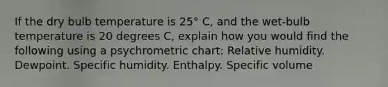 If the dry bulb temperature is 25° C, and the wet-bulb temperature is 20 degrees C, explain how you would find the following using a psychrometric chart: Relative humidity. Dewpoint. Specific humidity. Enthalpy. Specific volume