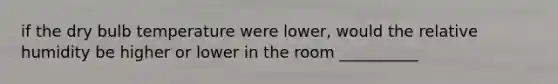 if the dry bulb temperature were lower, would the relative humidity be higher or lower in the room __________