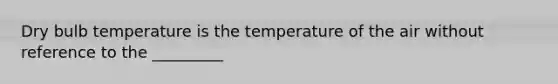 Dry bulb temperature is the temperature of the air without reference to the _________