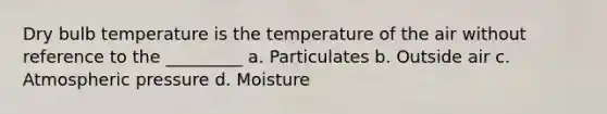 Dry bulb temperature is the temperature of the air without reference to the _________ a. Particulates b. Outside air c. Atmospheric pressure d. Moisture