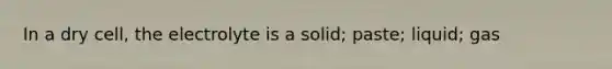 In a dry cell, the electrolyte is a solid; paste; liquid; gas