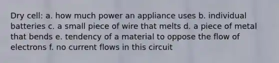 Dry cell: a. how much power an appliance uses b. individual batteries c. a small piece of wire that melts d. a piece of metal that bends e. tendency of a material to oppose the flow of electrons f. no current flows in this circuit