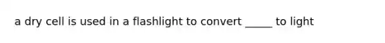 a dry cell is used in a flashlight to convert _____ to light