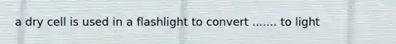 a dry cell is used in a flashlight to convert ....... to light