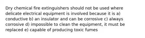 Dry chemical fire extinguishers should not be used where delicate electrical equipment is involved because it is a) conductive b) an insulator and can be corrosive c) always corrosive d) impossible to clean the equipment, it must be replaced e) capable of producing toxic fumes