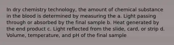 In dry chemistry technology, the amount of chemical substance in the blood is determined by measuring the a. Light passing through or absorbed by the final sample b. Heat generated by the end product c. Light reflected from the slide, card, or strip d. Volume, temperature, and pH of the final sample