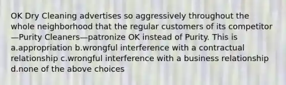 OK Dry Cleaning advertises so aggressively throughout the whole neighborhood that the regular customers of its competitor—Purity Cleaners—patronize OK instead of Purity. This is a.appropriation b.wrongful interference with a contractual relationship c.wrongful interference with a business relationship d.none of the above choices